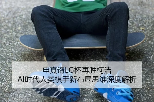申真谞LG杯再胜柯洁 AI时代人类棋手新布局思维深度解析